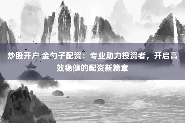 炒股开户 金勺子配资：专业助力投资者，开启高效稳健的配资新篇章