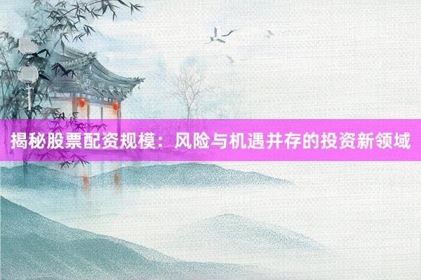 揭秘股票配资规模：风险与机遇并存的投资新领域
