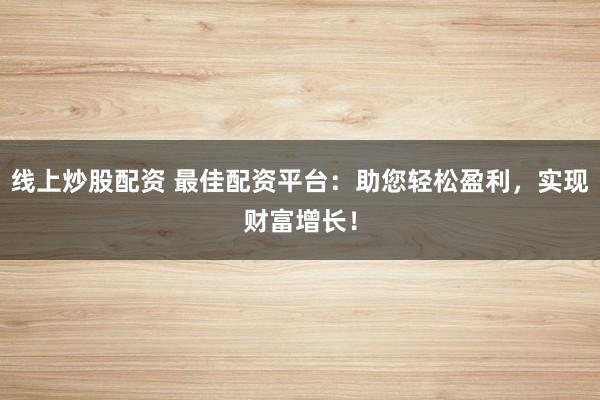 线上炒股配资 最佳配资平台：助您轻松盈利，实现财富增长！