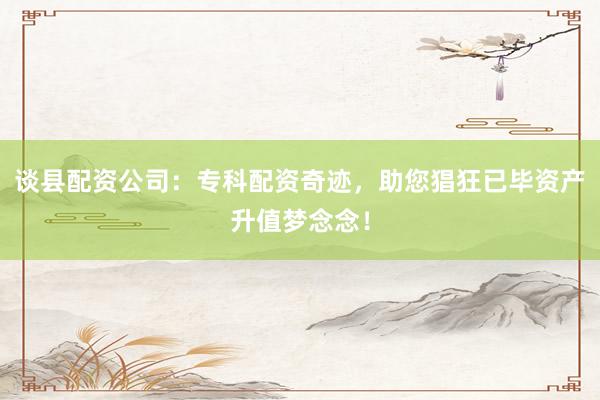 谈县配资公司：专科配资奇迹，助您猖狂已毕资产升值梦念念！