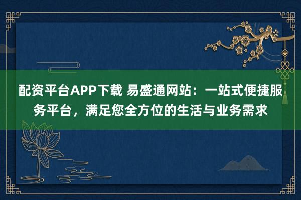 配资平台APP下载 易盛通网站:一站式便捷服务平台,满足您全方位的生活与业务需求