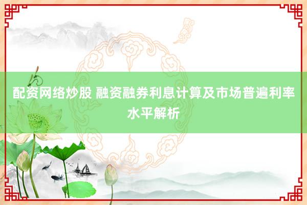 配资网络炒股 融资融券利息计算及市场普遍利率水平解析