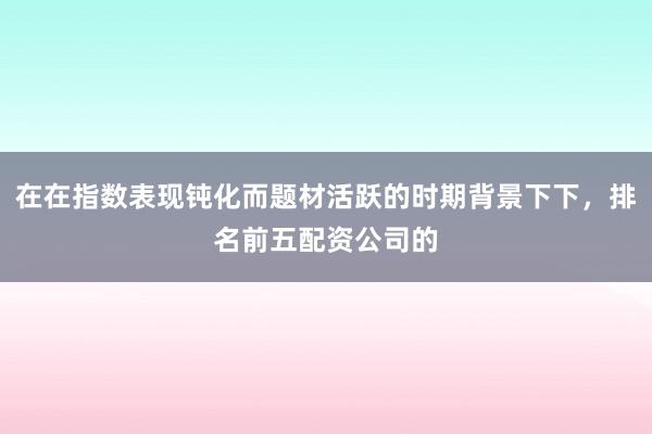 在在指数表现钝化而题材活跃的时期背景下下，排名前五配资公司的