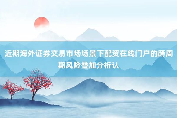 近期海外证券交易市场场景下配资在线门户的跨周期风险叠加分析认