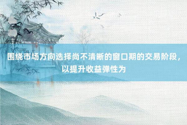 围绕市场方向选择尚不清晰的窗口期的交易阶段,以提升收益弹性为