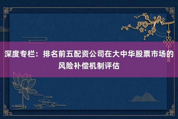 深度专栏：排名前五配资公司在大中华股票市场的风险补偿机制评估