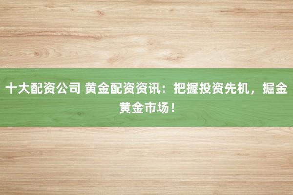 十大配资公司 黄金配资资讯：把握投资先机，掘金黄金市场！