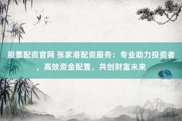 股票配资官网 张家港配资服务：专业助力投资者，高效资金配置，共创财富未来