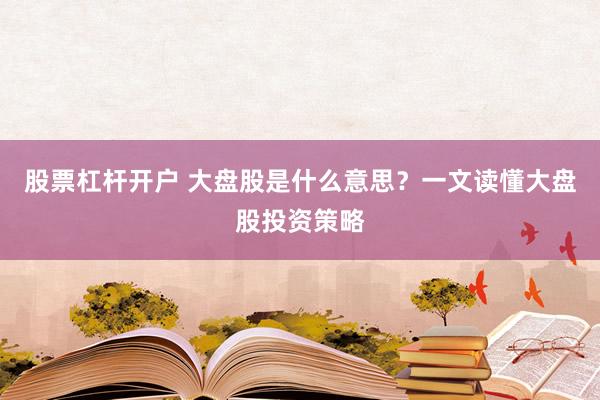 股票杠杆开户 大盘股是什么意思？一文读懂大盘股投资策略