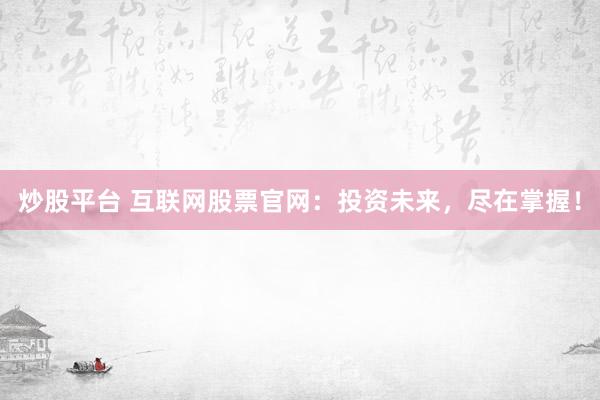 炒股平台 互联网股票官网：投资未来，尽在掌握！
