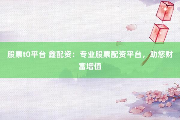 股票t0平台 鑫配资：专业股票配资平台，助您财富增值