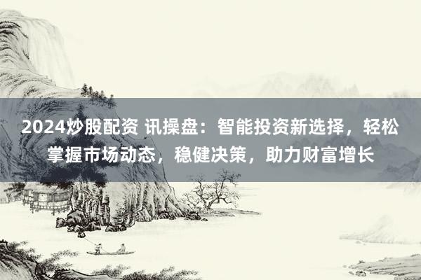 2024炒股配资 讯操盘：智能投资新选择，轻松掌握市场动态，稳健决策，助力财富增长