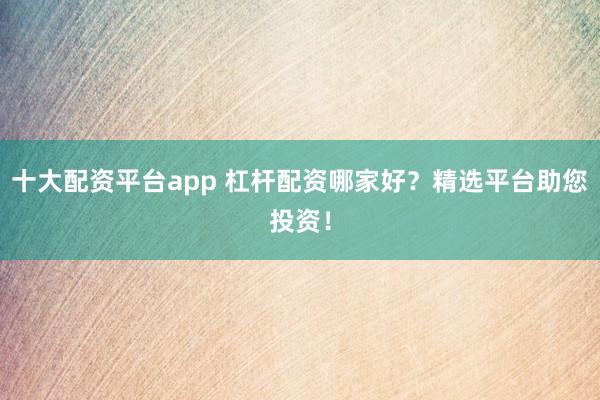 十大配资平台app 杠杆配资哪家好？精选平台助您投资！