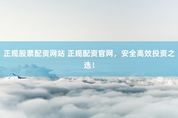 正规股票配资网站 正规配资官网，安全高效投资之选！