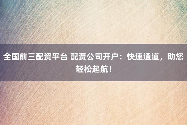 全国前三配资平台 配资公司开户：快速通道，助您轻松起航！