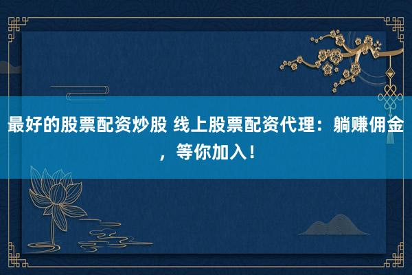 最好的股票配资炒股 线上股票配资代理：躺赚佣金，等你加入！
