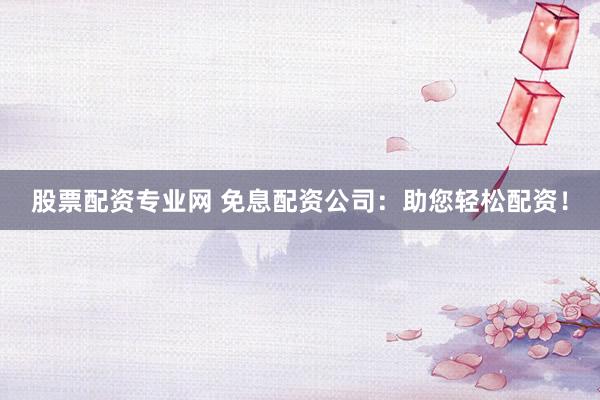 股票配资专业网 免息配资公司:助您轻松配资!