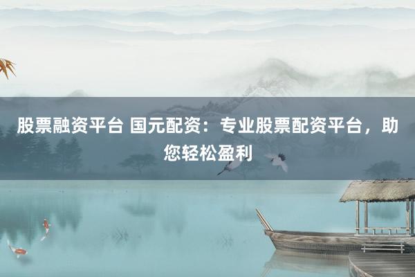 股票融资平台 国元配资：专业股票配资平台，助您轻松盈利