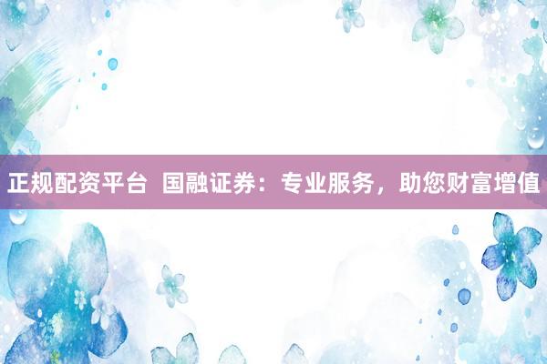 正规配资平台  国融证券：专业服务，助您财富增值