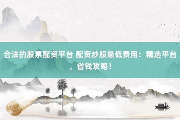 合法的股票配资平台 配资炒股最低费用:精选平台,省钱攻略!