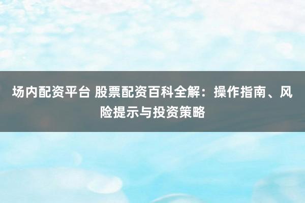 场内配资平台 股票配资百科全解:操作指南、风险提示与投资策略