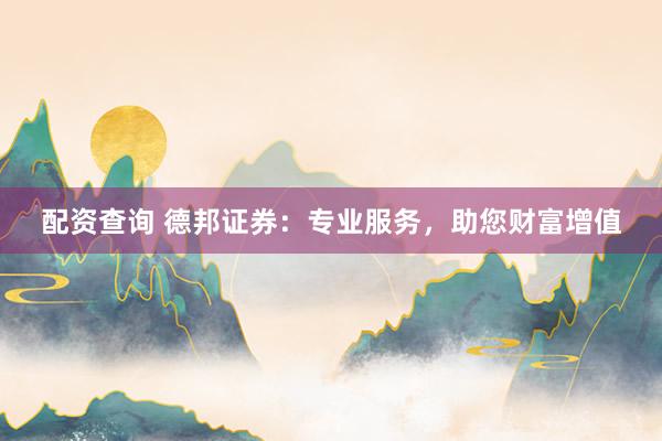 配资查询 德邦证券:专业服务,助您财富增值