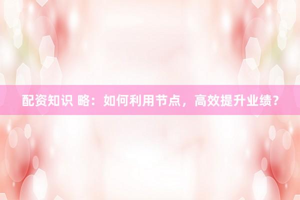 配资知识 略：如何利用节点，高效提升业绩？