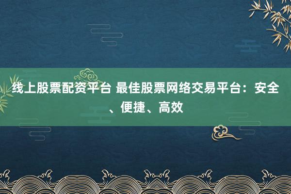 线上股票配资平台 最佳股票网络交易平台：安全、便捷、高效