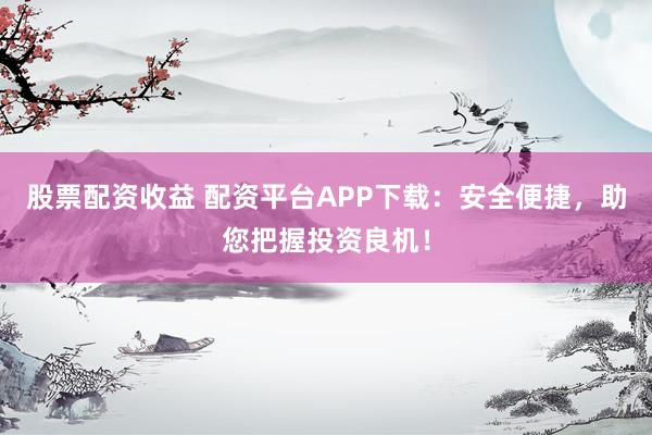 股票配资收益 配资平台APP下载：安全便捷，助您把握投资良机！