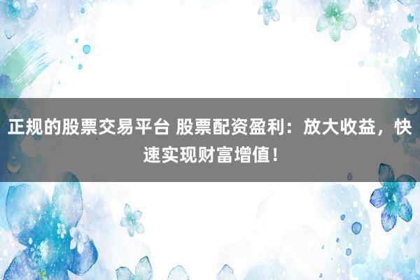 正规的股票交易平台 股票配资盈利：放大收益，快速实现财富增值！