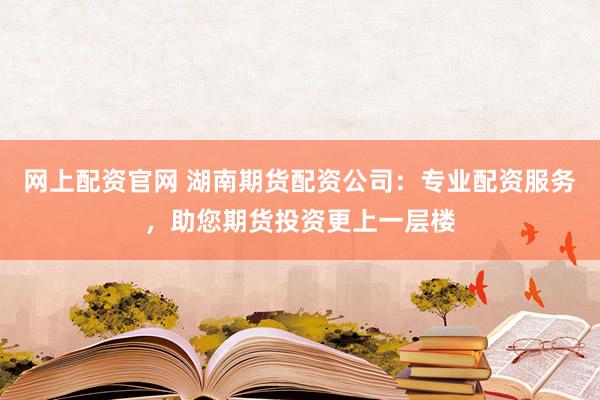 网上配资官网 湖南期货配资公司:专业配资服务,助您期货投资更上一层楼