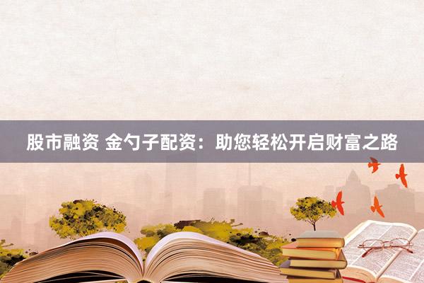 股市融资 金勺子配资：助您轻松开启财富之路