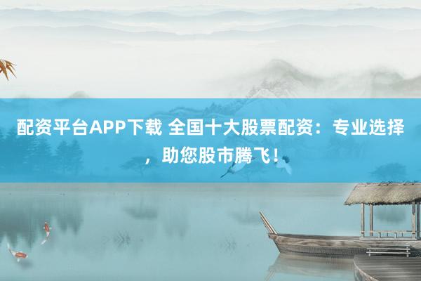 配资平台APP下载 全国十大股票配资：专业选择，助您股市腾飞！