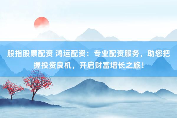 股指股票配资 鸿运配资：专业配资服务，助您把握投资良机，开启财富增长之旅！