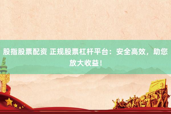 股指股票配资 正规股票杠杆平台：安全高效，助您放大收益！