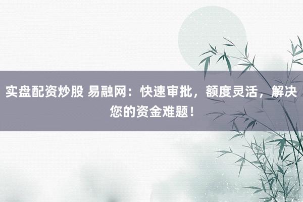 实盘配资炒股 易融网：快速审批，额度灵活，解决您的资金难题！