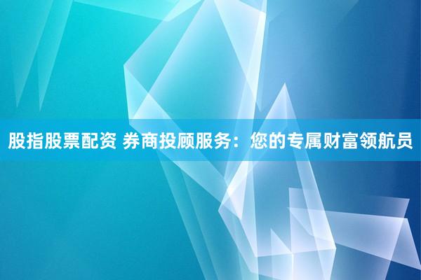 股指股票配资 券商投顾服务：您的专属财富领航员