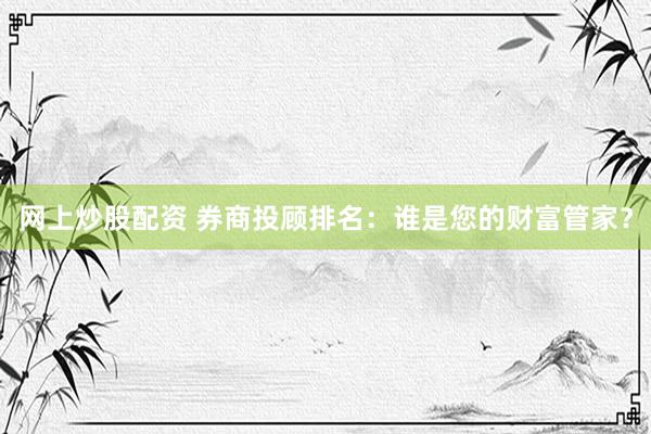 网上炒股配资 券商投顾排名：谁是您的财富管家？