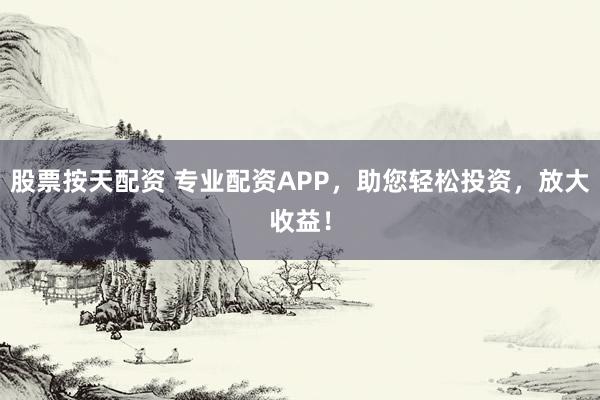 股票按天配资 专业配资APP，助您轻松投资，放大收益！