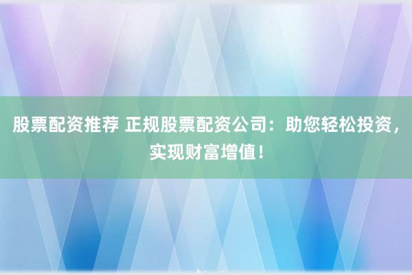 股票配资推荐 正规股票配资公司：助您轻松投资，实现财富增值！
