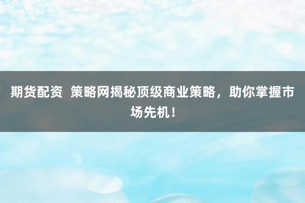 期货配资  策略网揭秘顶级商业策略，助你掌握市场先机！
