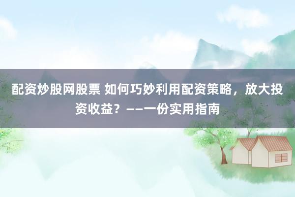 配资炒股网股票 如何巧妙利用配资策略，放大投资收益？——一份实用指南
