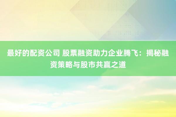 最好的配资公司 股票融资助力企业腾飞：揭秘融资策略与股市共赢之道