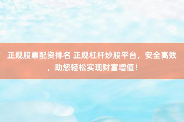 正规股票配资排名 正规杠杆炒股平台，安全高效，助您轻松实现财富增值！