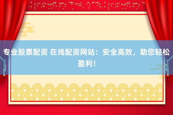 专业股票配资 在线配资网站：安全高效，助您轻松盈利！