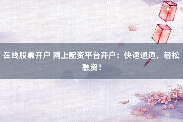 在线股票开户 网上配资平台开户：快速通道，轻松融资！