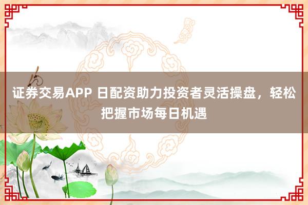证券交易APP 日配资助力投资者灵活操盘，轻松把握市场每日机遇