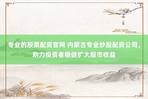 专业的股票配资官网 内蒙古专业炒股配资公司，助力投资者稳健扩大股市收益