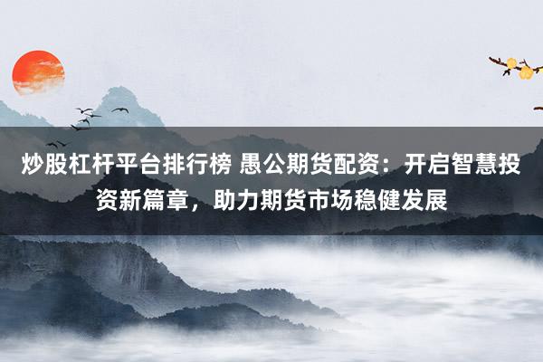 炒股杠杆平台排行榜 愚公期货配资：开启智慧投资新篇章，助力期货市场稳健发展