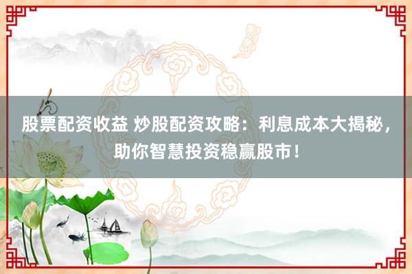 股票配资收益 炒股配资攻略：利息成本大揭秘，助你智慧投资稳赢股市！